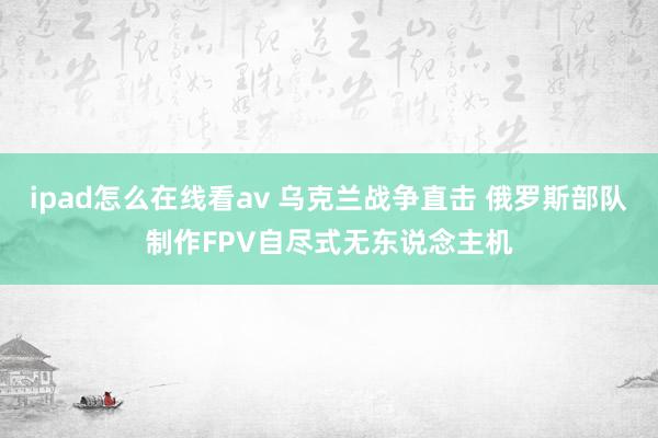 ipad怎么在线看av 乌克兰战争直击 俄罗斯部队制作FPV自尽式无东说念主机