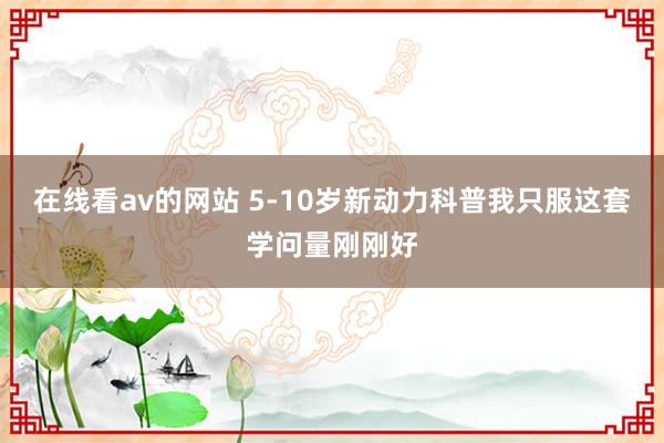 在线看av的网站 5-10岁新动力科普我只服这套学问量刚刚好