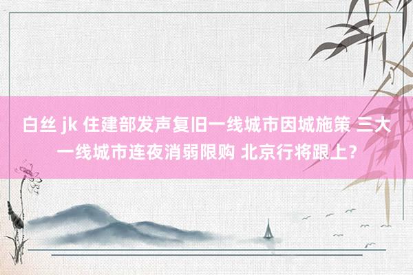 白丝 jk 住建部发声复旧一线城市因城施策 三大一线城市连夜消弱限购 北京行将跟上？