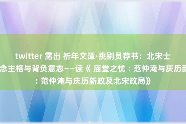 twitter 露出 祈年文潭·挑剔员荐书：北宋士医生的孤苦东说念主格与背负意志——读《 庙堂之忧 : 范仲淹与庆历新政及北宋政局》