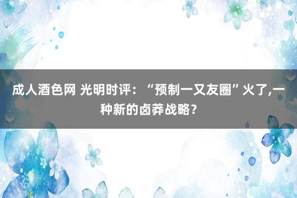 成人酒色网 光明时评：“预制一又友圈”火了，一种新的卤莽战略？