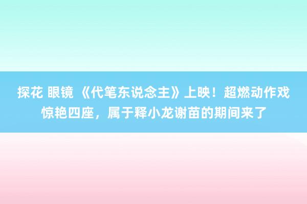 探花 眼镜 《代笔东说念主》上映！超燃动作戏惊艳四座，属于释小龙谢苗的期间来了