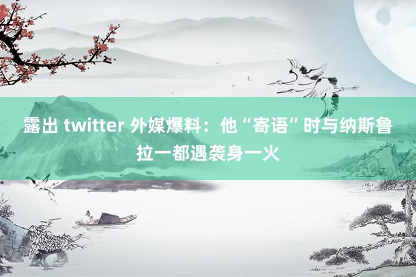 露出 twitter 外媒爆料：他“寄语”时与纳斯鲁拉一都遇袭身一火