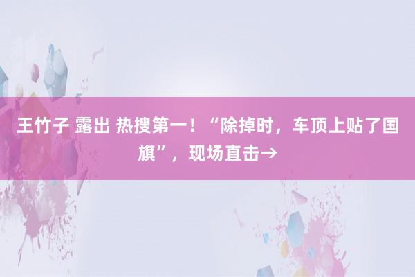 王竹子 露出 热搜第一！“除掉时，车顶上贴了国旗”，现场直击→