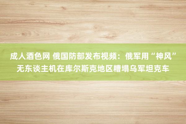 成人酒色网 俄国防部发布视频：俄军用“神风”无东谈主机在库尔斯克地区糟塌乌军坦克车