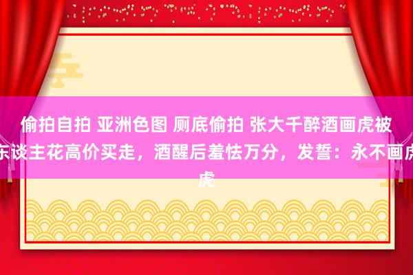 偷拍自拍 亚洲色图 厕底偷拍 张大千醉酒画虎被东谈主花高价买走，酒醒后羞怯万分，发誓：永不画虎