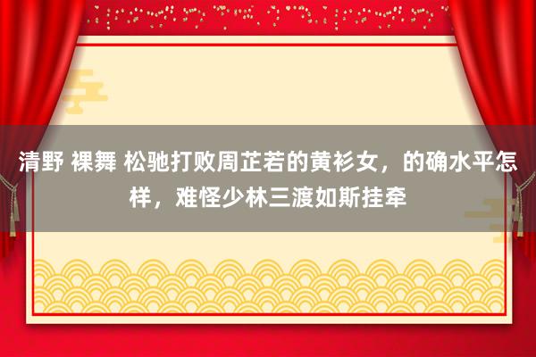 清野 裸舞 松驰打败周芷若的黄衫女，的确水平怎样，难怪少林三渡如斯挂牵