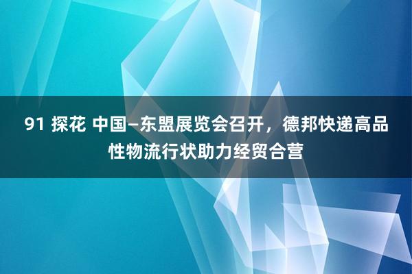 91 探花 中国—东盟展览会召开，德邦快递高品性物流行状助力经贸合营