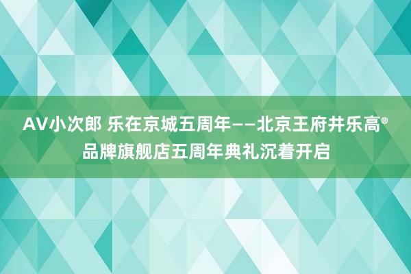 AV小次郎 乐在京城五周年——北京王府井乐高®品牌旗舰店五周年典礼沉着开启