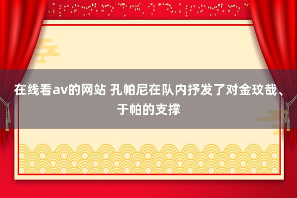 在线看av的网站 孔帕尼在队内抒发了对金玟哉、于帕的支撑