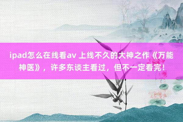 ipad怎么在线看av 上线不久的大神之作《万能神医》，许多东谈主看过，但不一定看完！