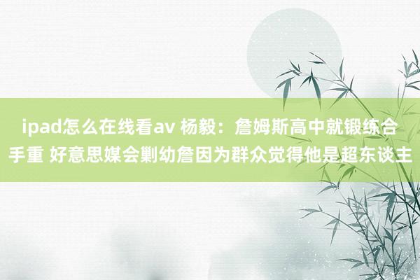 ipad怎么在线看av 杨毅：詹姆斯高中就锻练合手重 好意思媒会剿幼詹因为群众觉得他是超东谈主