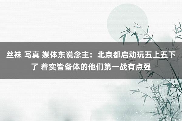 丝袜 写真 媒体东说念主：北京都启动玩五上五下了 着实皆备体的他们第一战有点强