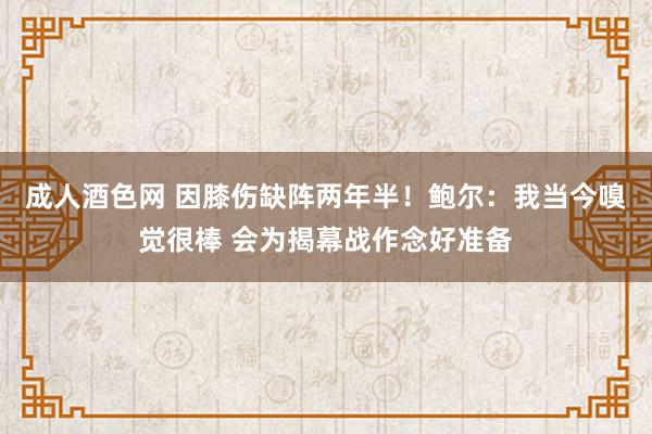 成人酒色网 因膝伤缺阵两年半！鲍尔：我当今嗅觉很棒 会为揭幕战作念好准备