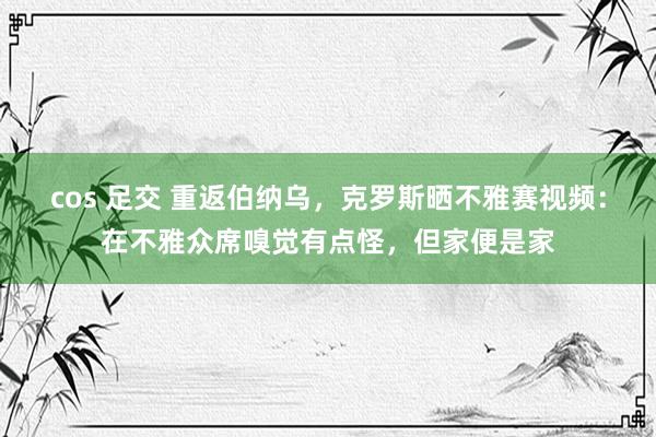 cos 足交 重返伯纳乌，克罗斯晒不雅赛视频：在不雅众席嗅觉有点怪，但家便是家