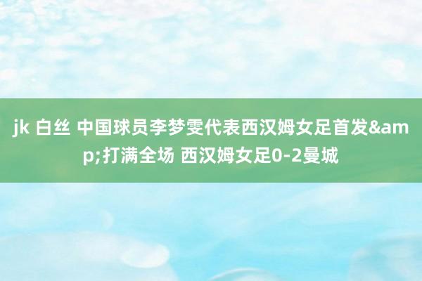 jk 白丝 中国球员李梦雯代表西汉姆女足首发&打满全场 西汉姆女足0-2曼城