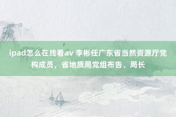 ipad怎么在线看av 李彬任广东省当然资源厅党构成员，省地质局党组布告、局长