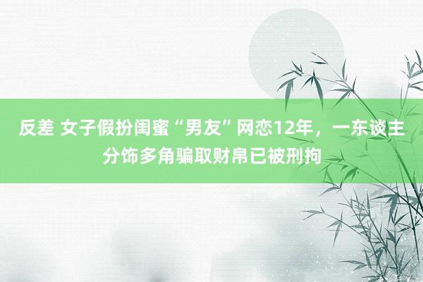 反差 女子假扮闺蜜“男友”网恋12年，一东谈主分饰多角骗取财帛已被刑拘