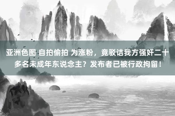 亚洲色图 自拍偷拍 为涨粉，竟驳诘我方强奸二十多名未成年东说念主？发布者已被行政拘留！