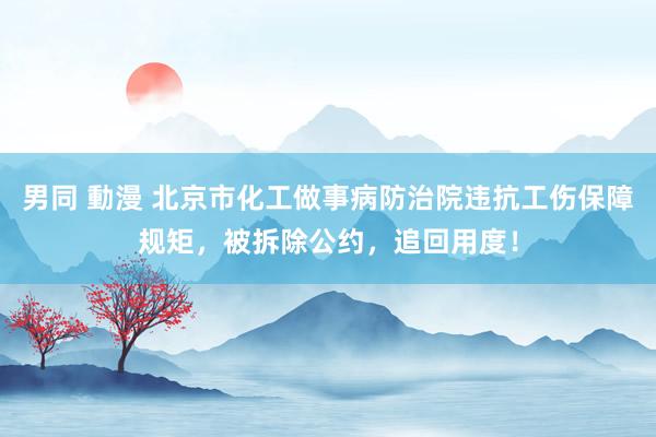 男同 動漫 北京市化工做事病防治院违抗工伤保障规矩，被拆除公约，追回用度！