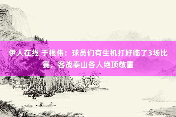 伊人在线 于根伟：球员们有生机打好临了3场比赛，客战泰山各人绝顶敬重