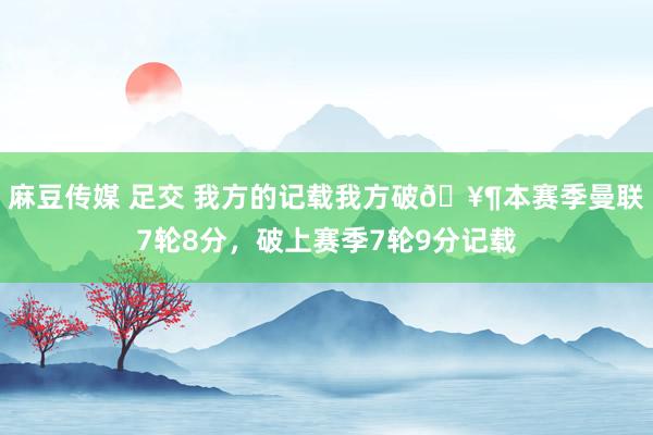 麻豆传媒 足交 我方的记载我方破🥶本赛季曼联7轮8分，破上赛季7轮9分记载