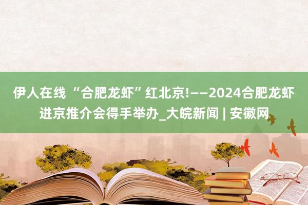 伊人在线 “合肥龙虾”红北京!——2024合肥龙虾进京推介会得手举办_大皖新闻 | 安徽网