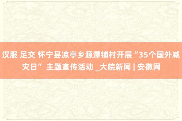 汉服 足交 怀宁县凉亭乡源潭铺村开展“35个国外减灾日” 主题宣传活动 _大皖新闻 | 安徽网