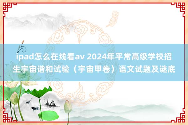 ipad怎么在线看av 2024年平常高级学校招生宇宙谐和试验（宇宙甲卷）语文试题及谜底