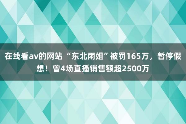 在线看av的网站 “东北雨姐”被罚165万，暂停假想！曾4场直播销售额超2500万