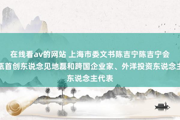 在线看av的网站 上海市委文书陈吉宁陈吉宁会见高瓴首创东说念见地磊和跨国企业家、外洋投资东说念主代表