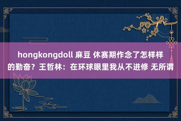 hongkongdoll 麻豆 休赛期作念了怎样样的勤奋？王哲林：在环球眼里我从不进修 无所谓