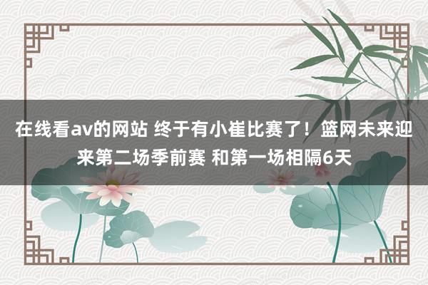 在线看av的网站 终于有小崔比赛了！篮网未来迎来第二场季前赛 和第一场相隔6天