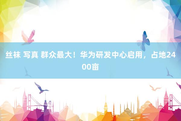 丝袜 写真 群众最大！华为研发中心启用，占地2400亩