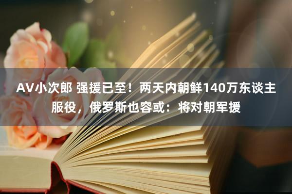 AV小次郎 强援已至！两天内朝鲜140万东谈主服役，俄罗斯也容或：将对朝军援