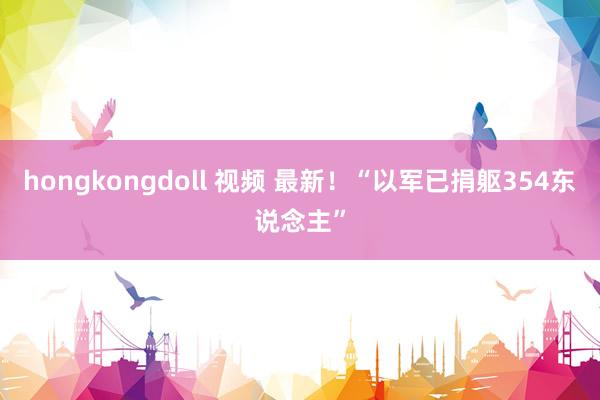 hongkongdoll 视频 最新！“以军已捐躯354东说念主”