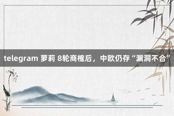 telegram 萝莉 8轮商榷后，中欧仍存“漏洞不合”