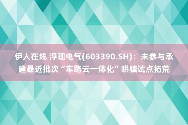 伊人在线 浮现电气(603390.SH)：未参与承建最近批次“车路云一体化”哄骗试点拓荒