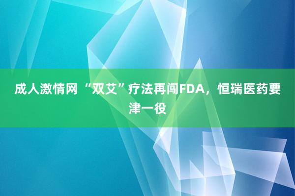 成人激情网 “双艾”疗法再闯FDA，恒瑞医药要津一役