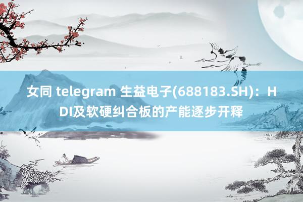 女同 telegram 生益电子(688183.SH)：HDI及软硬纠合板的产能逐步开释