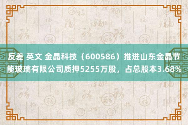 反差 英文 金晶科技（600586）推进山东金晶节能玻璃有限公司质押5255万股，占总股本3.68%