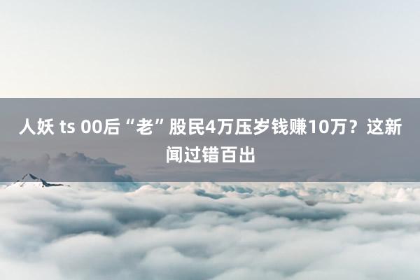 人妖 ts 00后“老”股民4万压岁钱赚10万？这新闻过错百出