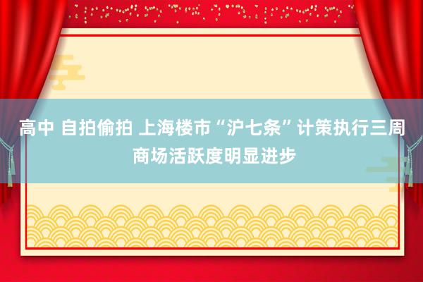 高中 自拍偷拍 上海楼市“沪七条”计策执行三周 商场活跃度明显进步