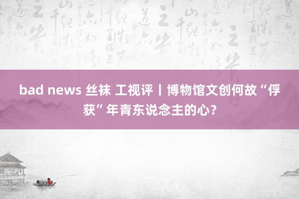 bad news 丝袜 工视评丨博物馆文创何故“俘获”年青东说念主的心？