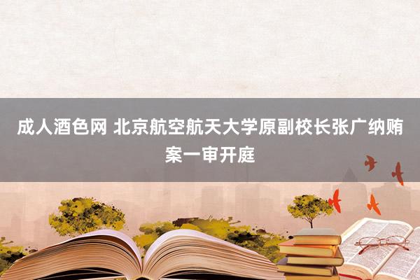 成人酒色网 北京航空航天大学原副校长张广纳贿案一审开庭