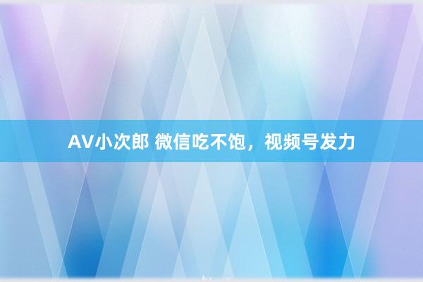 AV小次郎 微信吃不饱，视频号发力