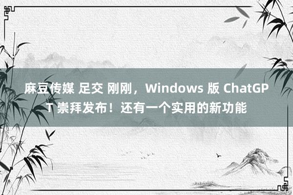 麻豆传媒 足交 刚刚，Windows 版 ChatGPT 崇拜发布！还有一个实用的新功能