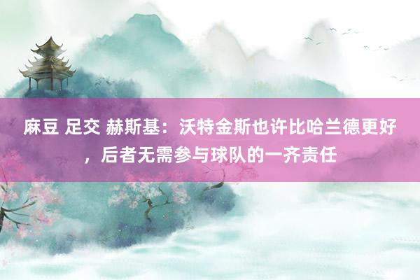 麻豆 足交 赫斯基：沃特金斯也许比哈兰德更好，后者无需参与球队的一齐责任