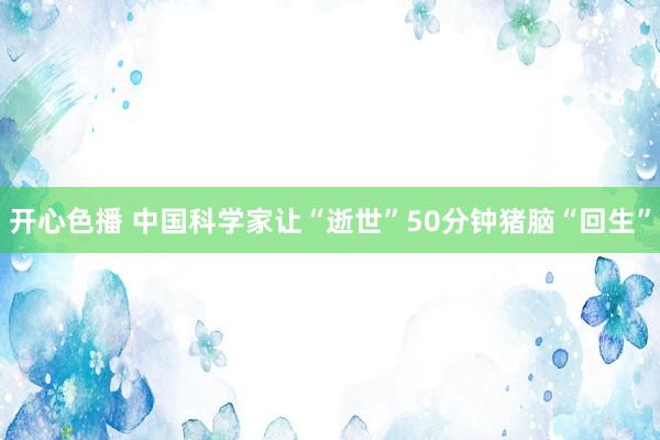 开心色播 中国科学家让“逝世”50分钟猪脑“回生”