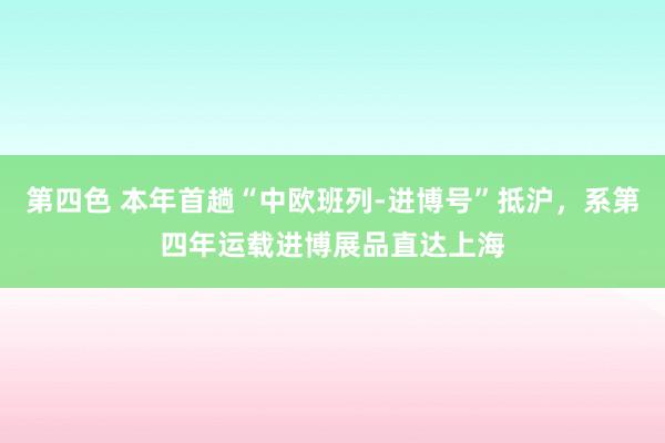 第四色 本年首趟“中欧班列-进博号”抵沪，系第四年运载进博展品直达上海